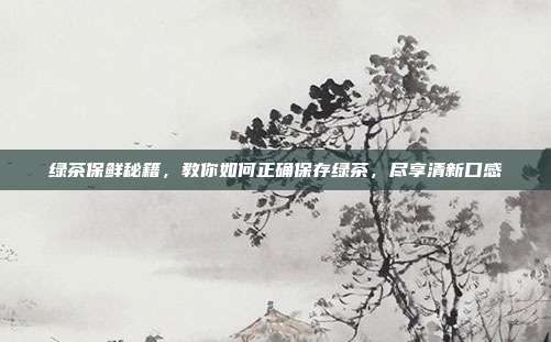 绿茶保鲜秘籍，教你如何正确保存绿茶，尽享清新口感