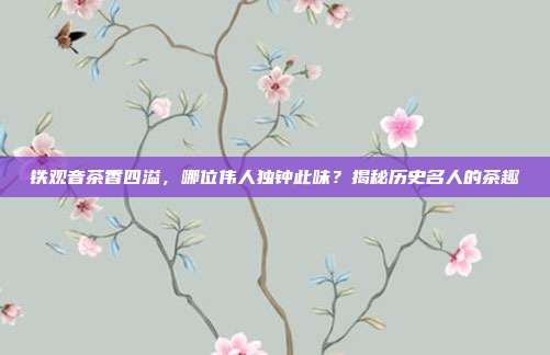铁观音茶香四溢，哪位伟人独钟此味？揭秘历史名人的茶趣