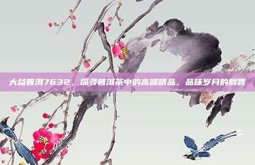 大益普洱7632，探寻普洱茶中的高端精品，品味岁月的醇香