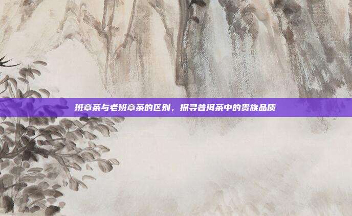 班章茶与老班章茶的区别，探寻普洱茶中的贵族品质
