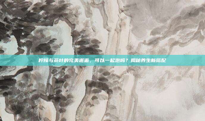 柠檬与茶叶的完美邂逅，可以一起泡吗？揭秘养生新搭配