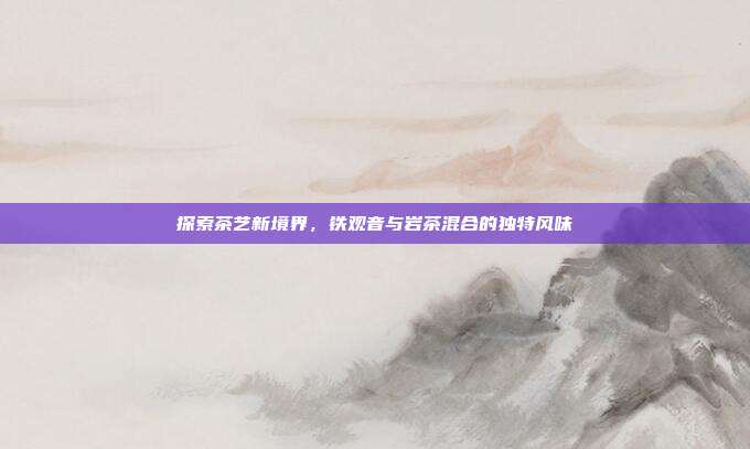 探索茶艺新境界，铁观音与岩茶混合的独特风味