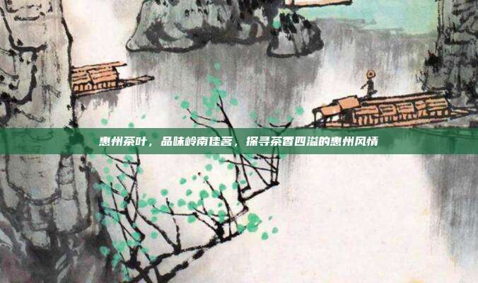 惠州茶叶，品味岭南佳茗，探寻茶香四溢的惠州风情