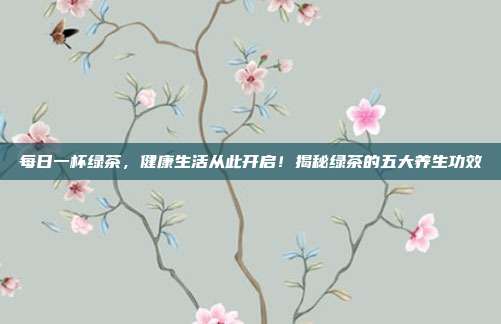 每日一杯绿茶，健康生活从此开启！揭秘绿茶的五大养生功效