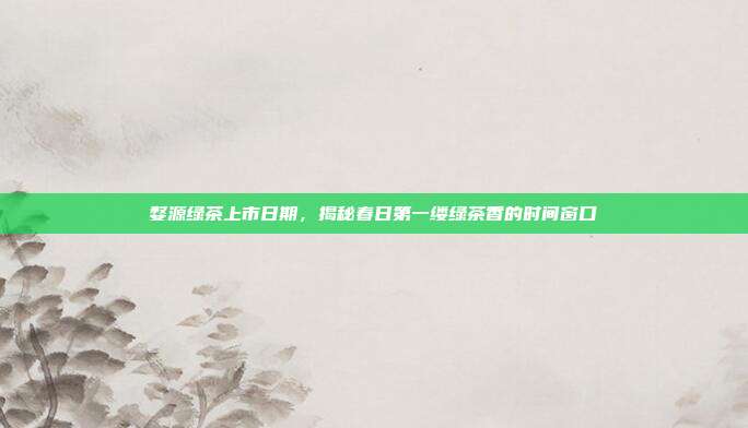 婺源绿茶上市日期，揭秘春日第一缕绿茶香的时间窗口