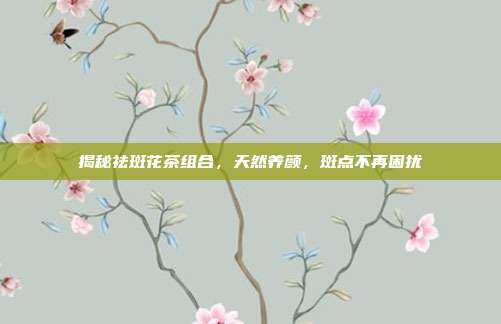 揭秘祛斑花茶组合，天然养颜，斑点不再困扰