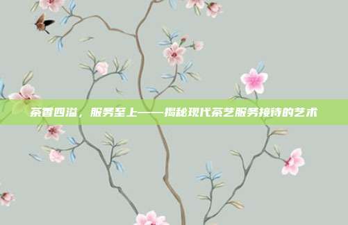 茶香四溢，服务至上——揭秘现代茶艺服务接待的艺术