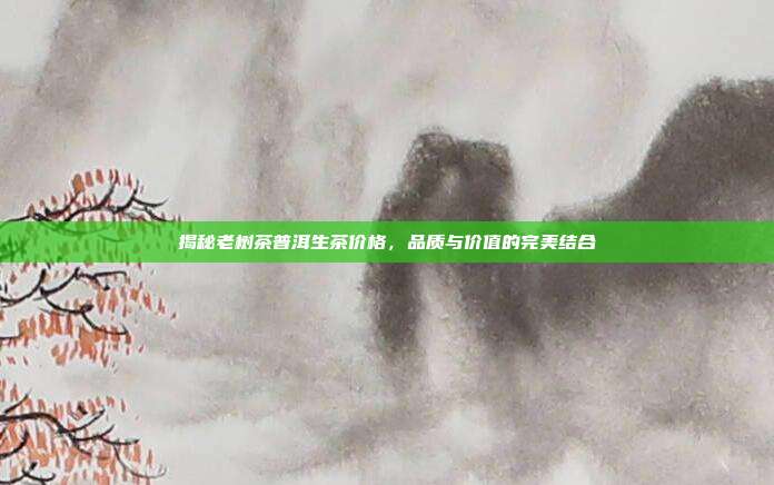 揭秘老树茶普洱生茶价格，品质与价值的完美结合