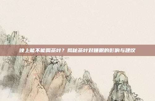 晚上能不能喝茶叶？揭秘茶叶对睡眠的影响与建议