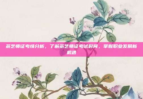 茶艺师证考情分析，了解茶艺师证考试时间，掌握职业发展新机遇