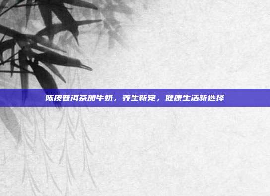 陈皮普洱茶加牛奶，养生新宠，健康生活新选择
