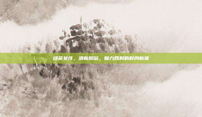 绿茶女孩，清新脱俗，魅力四射的时尚新宠