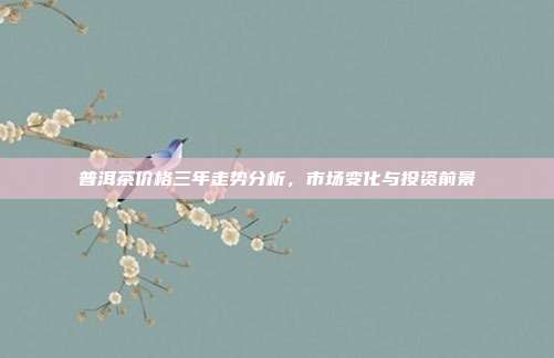 普洱茶价格三年走势分析，市场变化与投资前景