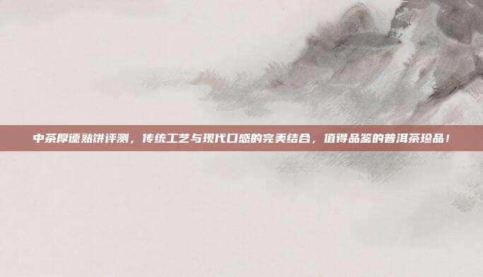 中茶厚德熟饼评测，传统工艺与现代口感的完美结合，值得品鉴的普洱茶珍品！