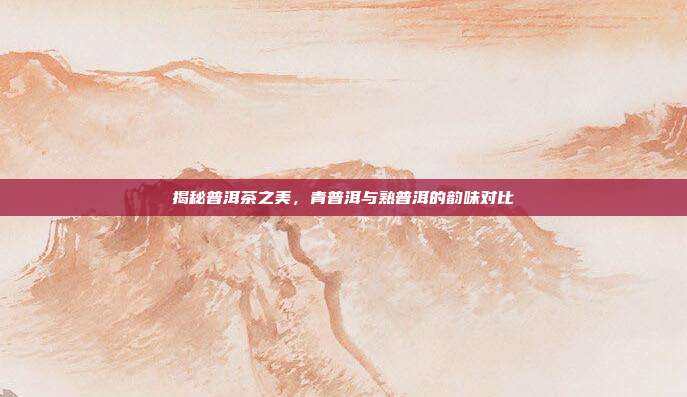 揭秘普洱茶之美，青普洱与熟普洱的韵味对比