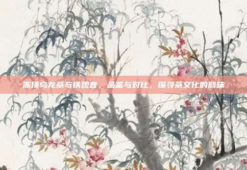 冻顶乌龙茶与铁观音，品鉴与对比，探寻茶文化的韵味