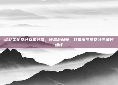 湖北采花茶叶有限公司，传承与创新，打造高品质茶叶品牌新标杆