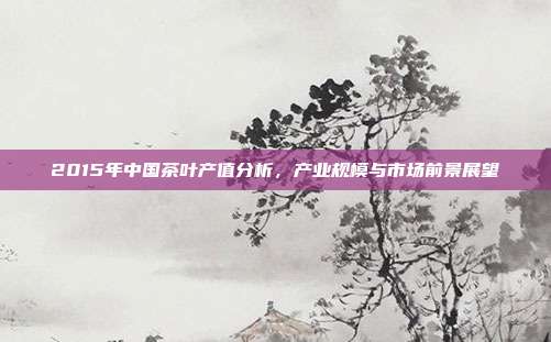 2015年中国茶叶产值分析，产业规模与市场前景展望