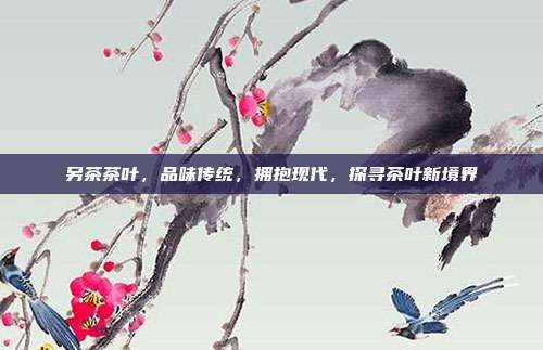 另茶茶叶，品味传统，拥抱现代，探寻茶叶新境界