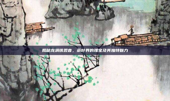 揭秘龙涓铁观音，茶叶界的瑰宝及其独特魅力