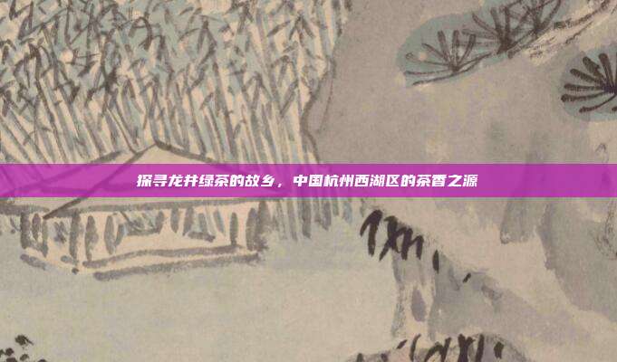 探寻龙井绿茶的故乡，中国杭州西湖区的茶香之源