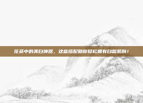 花茶中的美白神器，这些搭配助你轻松拥有白皙肌肤！