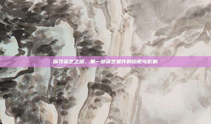 探寻茶艺之源，第一部茶艺著作的历史与影响