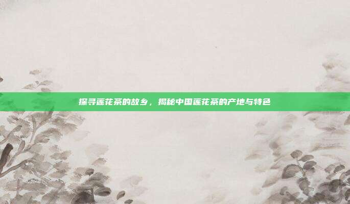 探寻莲花茶的故乡，揭秘中国莲花茶的产地与特色