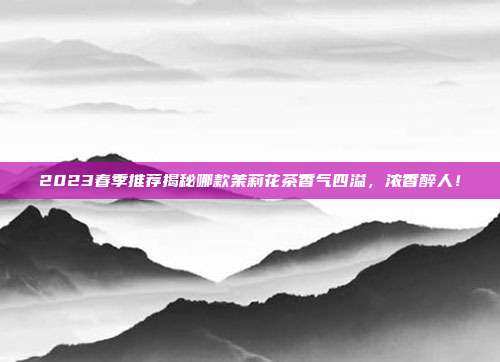 2023春季推荐揭秘哪款茉莉花茶香气四溢，浓香醉人！