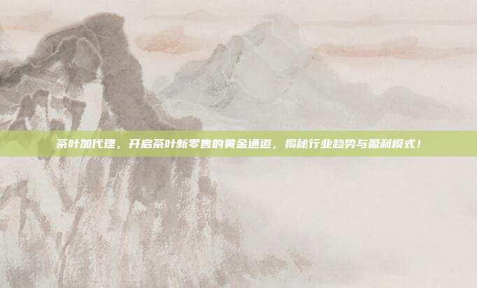 茶叶加代理，开启茶叶新零售的黄金通道，揭秘行业趋势与盈利模式！