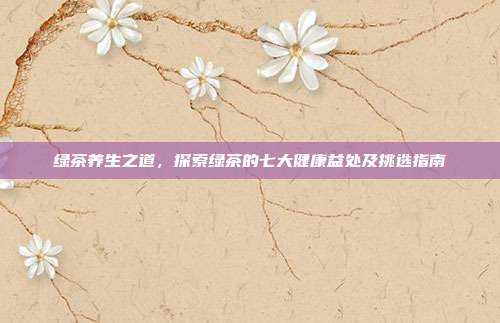 绿茶养生之道，探索绿茶的七大健康益处及挑选指南