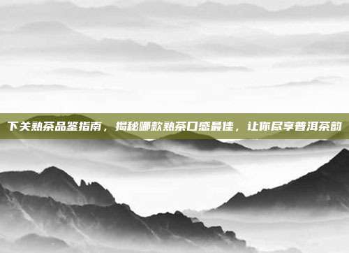 下关熟茶品鉴指南，揭秘哪款熟茶口感最佳，让你尽享普洱茶韵