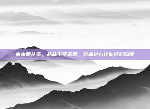 南京雨花茶，品味千年茶香，这些地方让你轻松购得