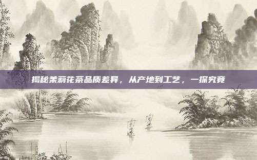 揭秘茉莉花茶品质差异，从产地到工艺，一探究竟