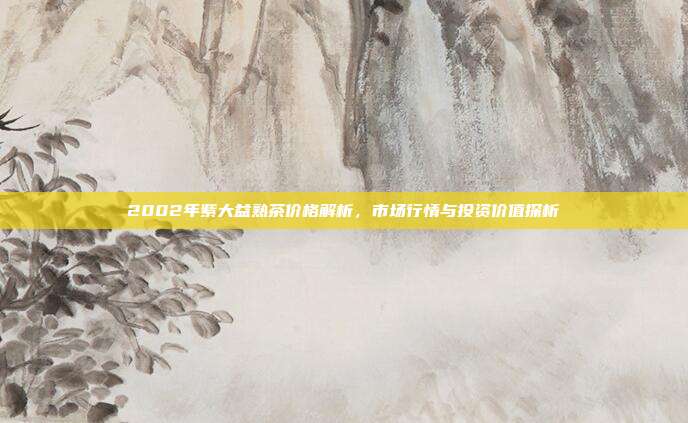 2002年紫大益熟茶价格解析，市场行情与投资价值探析
