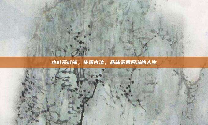 小叶茶叶铺，传承古法，品味茶香四溢的人生