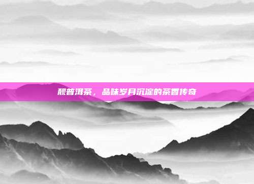 靓普洱茶，品味岁月沉淀的茶香传奇