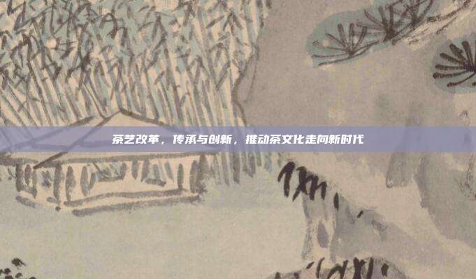 茶艺改革，传承与创新，推动茶文化走向新时代