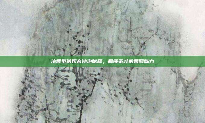 浓香型铁观音冲泡秘籍，解锁茶叶的香醇魅力