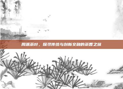 周派茶叶，探寻传统与创新交融的茶香之旅