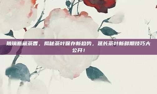 玻璃瓶藏茶香，揭秘茶叶保存新趋势，延长茶叶新鲜期技巧大公开！