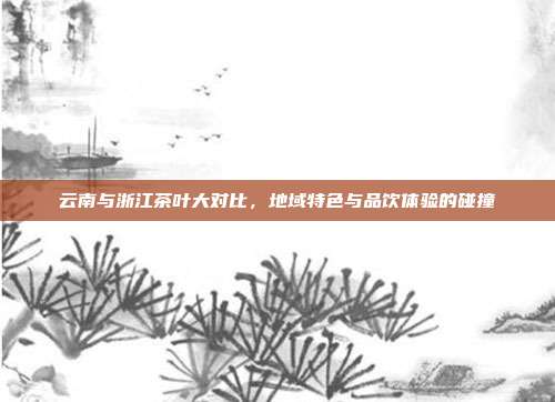 云南与浙江茶叶大对比，地域特色与品饮体验的碰撞