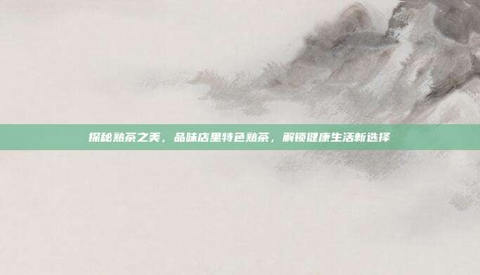 探秘熟茶之美，品味店里特色熟茶，解锁健康生活新选择