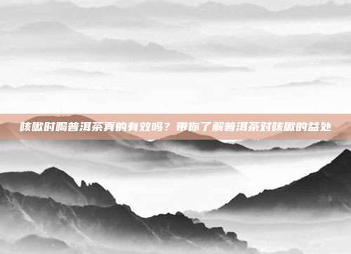 咳嗽时喝普洱茶真的有效吗？带你了解普洱茶对咳嗽的益处