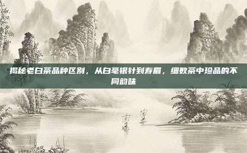 揭秘老白茶品种区别，从白毫银针到寿眉，细数茶中珍品的不同韵味