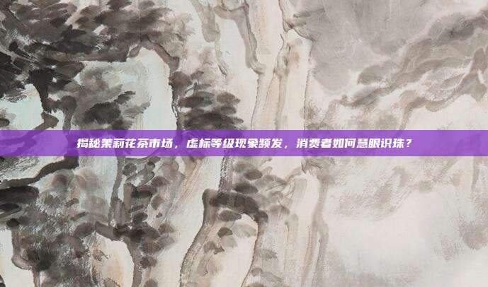 揭秘茉莉花茶市场，虚标等级现象频发，消费者如何慧眼识珠？