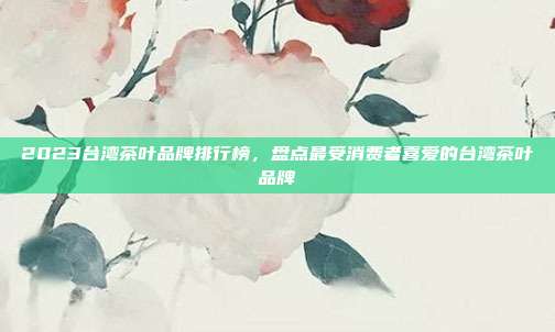 2023台湾茶叶品牌排行榜，盘点最受消费者喜爱的台湾茶叶品牌