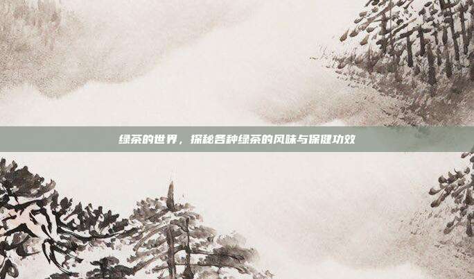 绿茶的世界，探秘各种绿茶的风味与保健功效