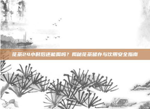 花茶24小时后还能喝吗？揭秘花茶储存与饮用安全指南