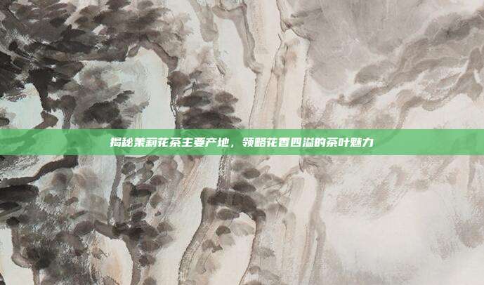 揭秘茉莉花茶主要产地，领略花香四溢的茶叶魅力